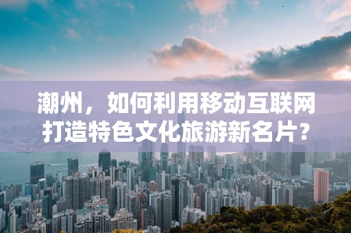 潮州，如何利用移动互联网打造特色文化旅游新名片？