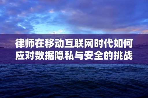 律师在移动互联网时代如何应对数据隐私与安全的挑战？