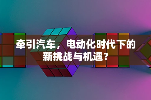 牵引汽车，电动化时代下的新挑战与机遇？