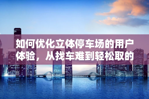 如何优化立体停车场的用户体验，从找车难到轻松取的转变？