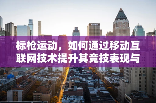标枪运动，如何通过移动互联网技术提升其竞技表现与普及度？