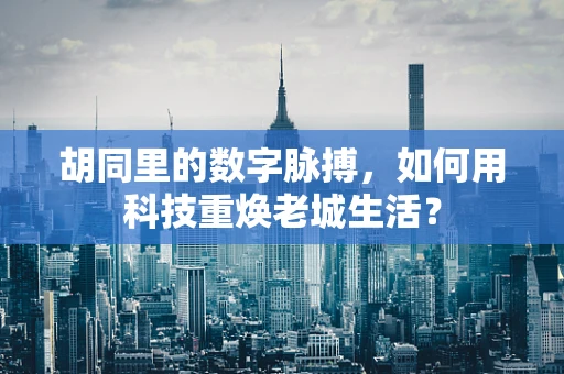 胡同里的数字脉搏，如何用科技重焕老城生活？