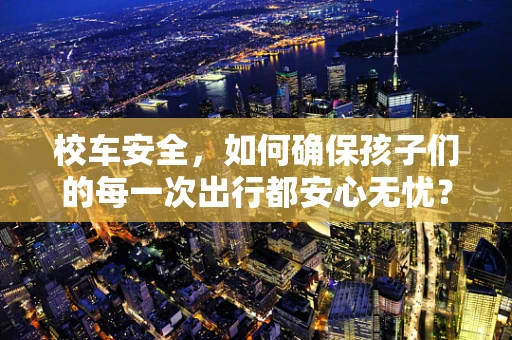 校车安全，如何确保孩子们的每一次出行都安心无忧？