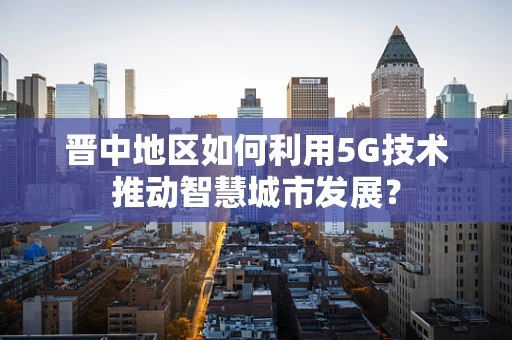 晋中地区如何利用5G技术推动智慧城市发展？