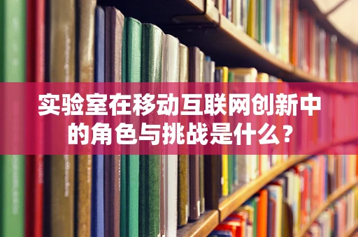 实验室在移动互联网创新中的角色与挑战是什么？