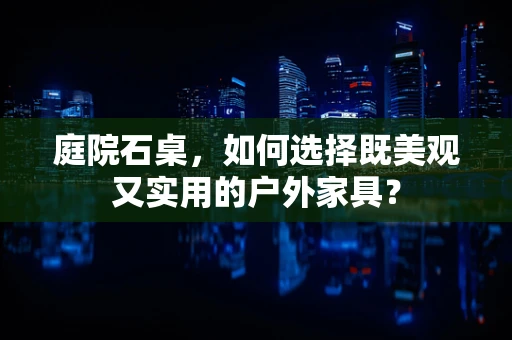 庭院石桌，如何选择既美观又实用的户外家具？