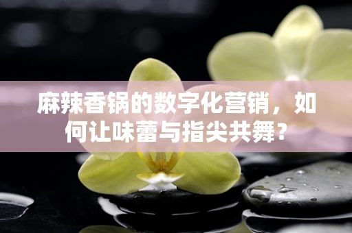麻辣香锅的数字化营销，如何让味蕾与指尖共舞？