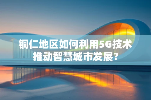铜仁地区如何利用5G技术推动智慧城市发展？