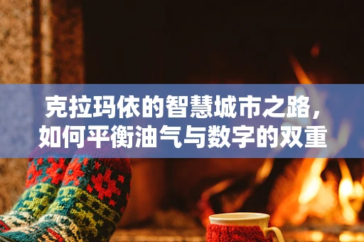 克拉玛依的智慧城市之路，如何平衡油气与数字的双重发展？