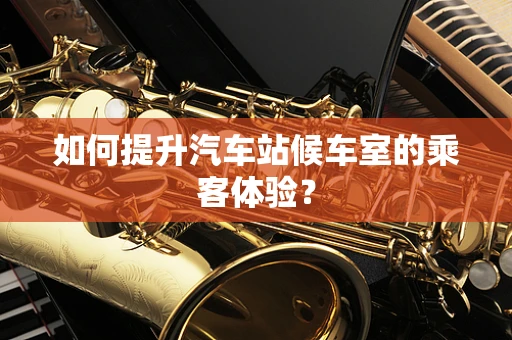 如何提升汽车站候车室的乘客体验？