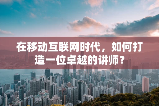 在移动互联网时代，如何打造一位卓越的讲师？