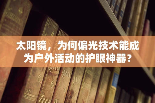 太阳镜，为何偏光技术能成为户外活动的护眼神器？