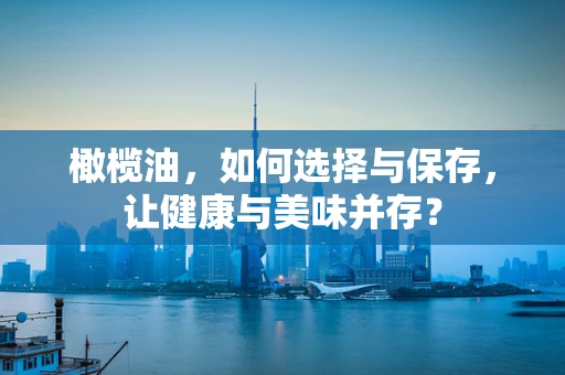橄榄油，如何选择与保存，让健康与美味并存？