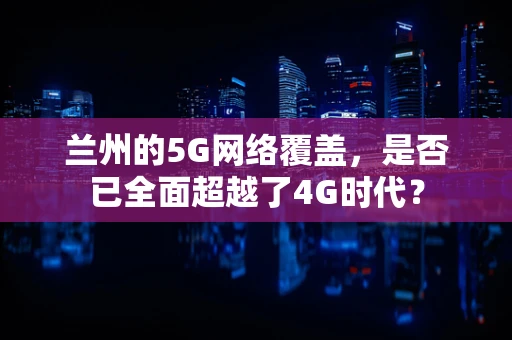 兰州的5G网络覆盖，是否已全面超越了4G时代？