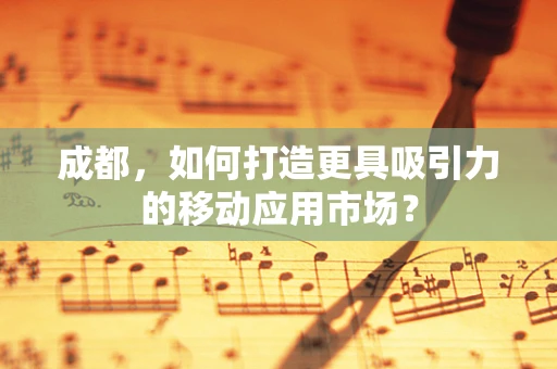 成都，如何打造更具吸引力的移动应用市场？