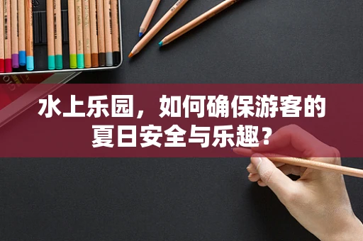 水上乐园，如何确保游客的夏日安全与乐趣？