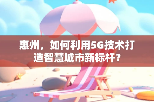 惠州，如何利用5G技术打造智慧城市新标杆？
