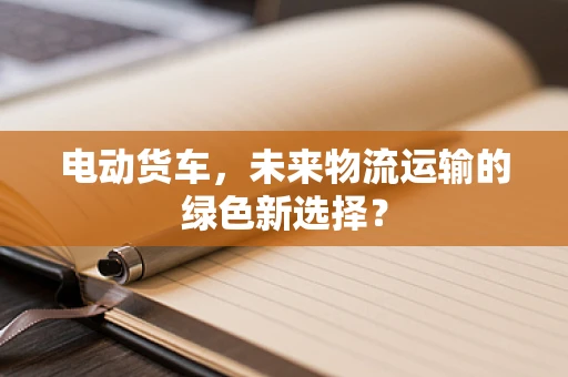 电动货车，未来物流运输的绿色新选择？