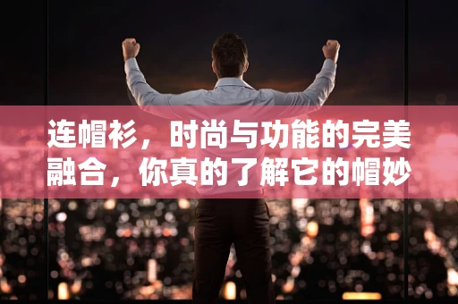 连帽衫，时尚与功能的完美融合，你真的了解它的帽妙之处吗？