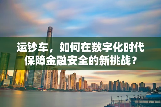 运钞车，如何在数字化时代保障金融安全的新挑战？