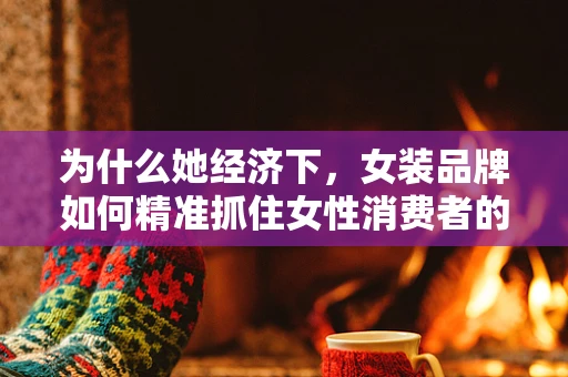 为什么她经济下，女装品牌如何精准抓住女性消费者的心？