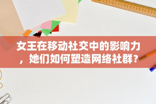 女王在移动社交中的影响力，她们如何塑造网络社群？