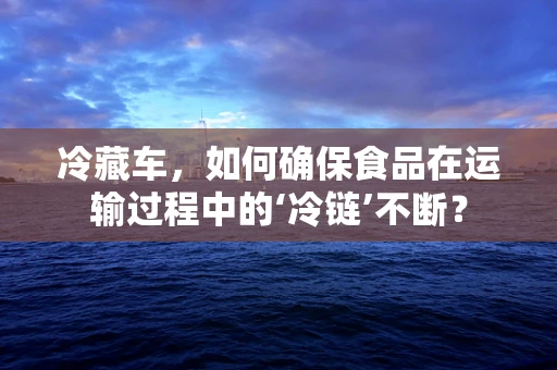 冷藏车，如何确保食品在运输过程中的‘冷链’不断？