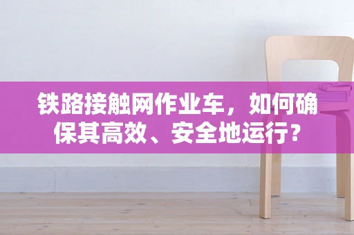铁路接触网作业车，如何确保其高效、安全地运行？