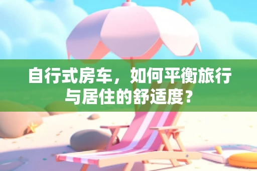 自行式房车，如何平衡旅行与居住的舒适度？