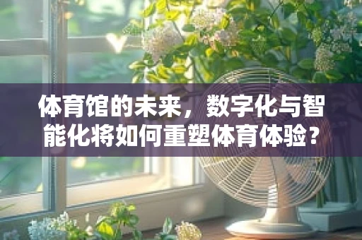 体育馆的未来，数字化与智能化将如何重塑体育体验？