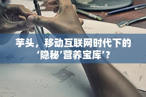 芋头，移动互联网时代下的‘隐秘’营养宝库’？