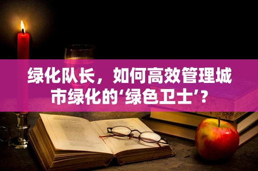 绿化队长，如何高效管理城市绿化的‘绿色卫士’？