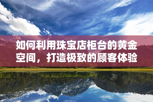 如何利用珠宝店柜台的黄金空间，打造极致的顾客体验？