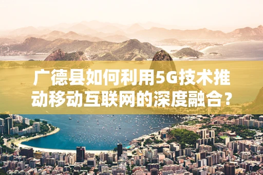 广德县如何利用5G技术推动移动互联网的深度融合？