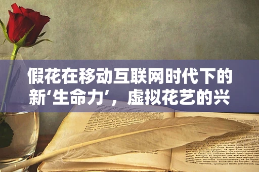 假花在移动互联网时代下的新‘生命力’，虚拟花艺的兴起与挑战