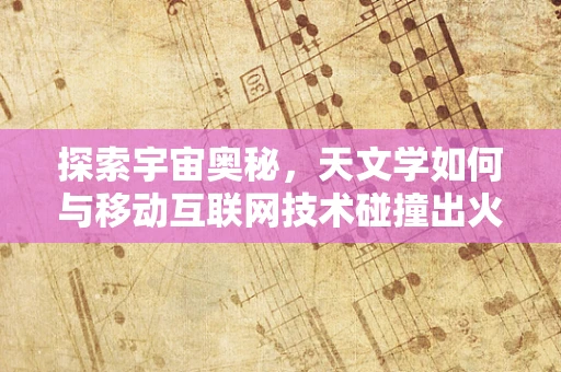 探索宇宙奥秘，天文学如何与移动互联网技术碰撞出火花？