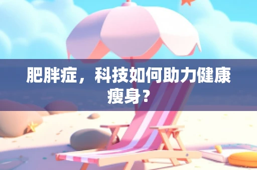 肥胖症，科技如何助力健康瘦身？