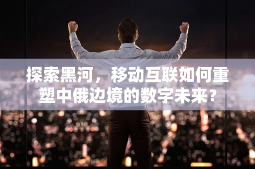探索黑河，移动互联如何重塑中俄边境的数字未来？