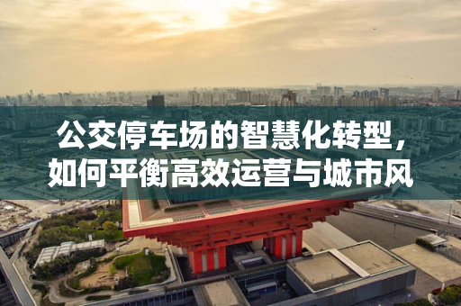 公交停车场的智慧化转型，如何平衡高效运营与城市风貌？