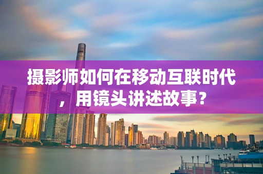 摄影师如何在移动互联时代，用镜头讲述故事？