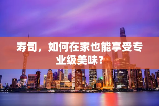 寿司，如何在家也能享受专业级美味？