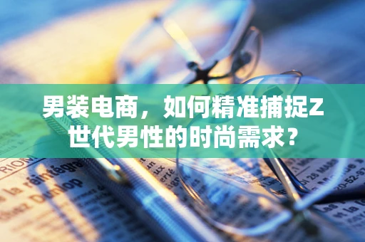男装电商，如何精准捕捉Z世代男性的时尚需求？