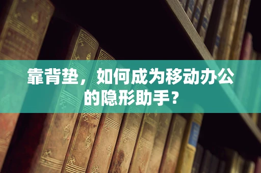 靠背垫，如何成为移动办公的隐形助手？