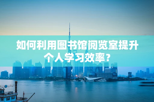如何利用图书馆阅览室提升个人学习效率？