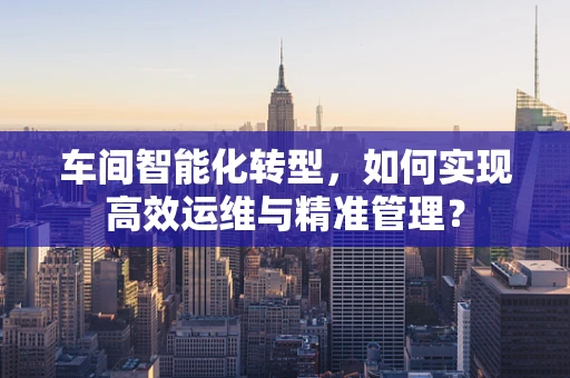 车间智能化转型，如何实现高效运维与精准管理？