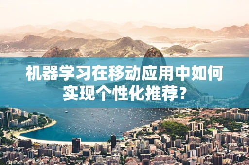机器学习在移动应用中如何实现个性化推荐？
