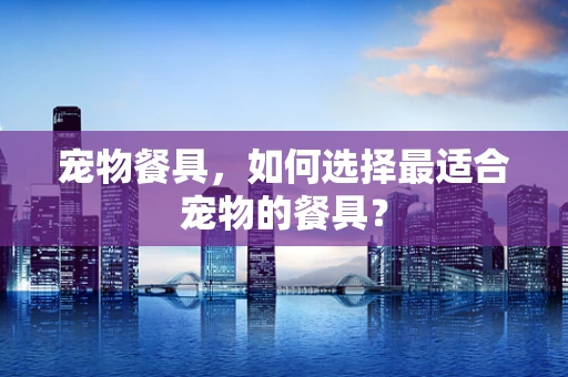 宠物餐具，如何选择最适合宠物的餐具？