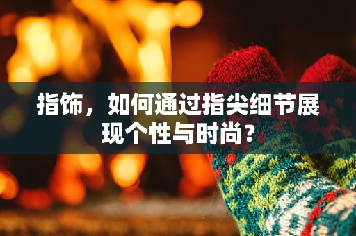 指饰，如何通过指尖细节展现个性与时尚？