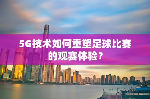5G技术如何重塑足球比赛的观赛体验？