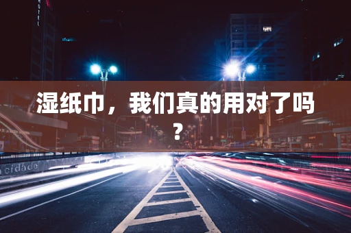 湿纸巾，我们真的用对了吗？